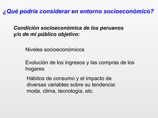 ¿Qué podría considerar en entorno socioeconómico?
Condición socioeconómica de los peruanos
y/o de mi público objetivo:
Niveles socioeconómicos
Evolución de los ingresos y las compras de los
hogares
Hábitos de consumo y el impacto de
diversas variables sobre su tendencia:
moda, clima, tecnología, etc.
 