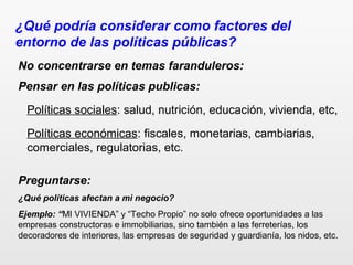 ¿Qué podría considerar como factores del
entorno de las políticas públicas?
Preguntarse:
¿Qué políticas afectan a mi negocio?
Ejemplo: “MI VIVIENDA” y “Techo Propio” no solo ofrece oportunidades a las
empresas constructoras e immobiliarias, sino también a las ferreterías, los
decoradores de interiores, las empresas de seguridad y guardianía, los nidos, etc.
No concentrarse en temas faranduleros:
Políticas sociales: salud, nutrición, educación, vivienda, etc,
Políticas económicas: fiscales, monetarias, cambiarias,
comerciales, regulatorias, etc.
Pensar en las políticas publicas:
 