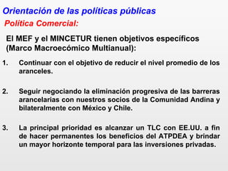 El MEF y el MINCETUR tienen objetivos específicos
(Marco Macroecómico Multianual):
1. Continuar con el objetivo de reducir el nivel promedio de los
aranceles.
2. Seguir negociando la eliminación progresiva de las barreras
arancelarias con nuestros socios de la Comunidad Andina y
bilateralmente con México y Chile.
3. La principal prioridad es alcanzar un TLC con EE.UU. a fin
de hacer permanentes los beneficios del ATPDEA y brindar
un mayor horizonte temporal para las inversiones privadas.
Política Comercial:
Orientación de las políticas públicas
 