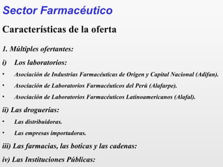 Sector Farmacéutico
Características de la oferta
1. Múltiples ofertantes:
i) Los laboratorios:
• Asociación de Industrias Farmacéuticas de Origen y Capital Nacional (Adifan).
• Asociación de Laboratorios Farmacéuticos del Perú (Alafarpe).
• Asociación de Laboratorios Farmacéuticos Latinoamericanos (Alafal).
ii) Las droguerías:
• Las distribuidoras.
• Las empresas importadoras.
iii) Las farmacias, las boticas y las cadenas:
iv) Las Instituciones Públicas:
 