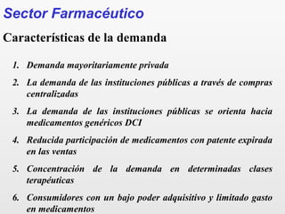 1. Demanda mayoritariamente privada
2. La demanda de las instituciones públicas a través de compras
centralizadas
3. La demanda de las instituciones públicas se orienta hacia
medicamentos genéricos DCI
4. Reducida participación de medicamentos con patente expirada
en las ventas
5. Concentración de la demanda en determinadas clases
terapéuticas
6. Consumidores con un bajo poder adquisitivo y limitado gasto
en medicamentos
Sector Farmacéutico
Características de la demanda
 