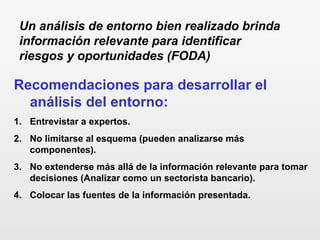Recomendaciones para desarrollar el
análisis del entorno:
1. Entrevistar a expertos.
2. No limitarse al esquema (pueden analizarse más
componentes).
3. No extenderse más allá de la información relevante para tomar
decisiones (Analizar como un sectorista bancario).
4. Colocar las fuentes de la información presentada.
Un análisis de entorno bien realizado brinda
información relevante para identificar
riesgos y oportunidades (FODA)
 