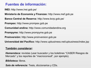 Fuentes de información:
INEI: http://www.inei.gob.pe/
Ministerio de Economía y Finanzas: http://www.mef.gob.pe
Banco Central de Reserva: http://www.bcrp.gob.pe/
Prompex: http://www.prompex.gob.pe
Comunidad andina: http://www.comunidadandina.org
Prompyme: http://www.prompyme.gob.pe
Proinversión: http://www.proinversion.gob.pe
Universidad del Pacífico: http://www.upbusiness.net/upbusiness/index.jsp
También considerar:
Hemeroteca: revistas (usar buscador y los boletines “CASER Riesgos de
Mercado” y los reportes de “macroconsult”, por ejemplo).
Biblioteca: libros.
Sala de referencia: Tesis, diccionarios y CDs.
 