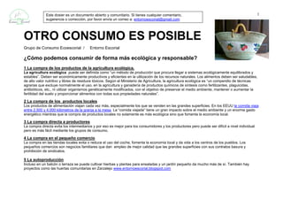 Este dosier es un documento abierto y comunitario. Si tienes cualquier comentario,                                                   1
             sugerencia o corrección, por favor envía un correo a: entornoescorial@gmail.com




OTRO CONSUMO ES POSIBLE
Grupo de Consumo Ecoescorial /           Entorno Escorial

¿Cómo podemos consumir de forma más ecológica y responsable?
1 La compra de los productos de la agricultura ecológica.
La agricultura ecológica puede ser definida como “un método de producción que procura llegar a sistemas ecológicamente equilibrados y
estables”. Deben ser económicamente productivos y eficientes en la utilización de los recursos naturales. Los alimentos deben ser saludables,
de alto valor nutritivo y libres de residuos tóxicos. Según el Ministerio de Agricultura, la agricultura ecológica es “un compendio de técnicas
agrarias que excluye normalmente el uso, en la agricultura y ganadería de productos químicos de síntesis como fertilizantes, plaguicidas,
antibióticos, etc., ni utilizar organismos genéticamente modificados, con el objetivo de preservar el medio ambiente, mantener o aumentar la
fertilidad del suelo y proporcionar alimentos con todas sus propiedades naturales”.

2 La compra de los productos locales
Los productos de alimentación viajan cada vez más, especialmente los que se venden en las grandes superficies. En los EEUU la comida viaja
entre 2.500 y 4.000 kilómetros de la granja a la mesa. La “comida viajada” tiene un gran impacto sobre el medio ambiente y un enorme gasto
energético mientras que la compra de productos locales no solamente es más ecológica sino que fomenta la economía local.

3 La compra directa a productores
La compra directa evita los intermediarios y por eso es mejor para los consumidores y los productores pero puede ser difícil a nivel individual
pero es más fácil mediante los grupos de consumo.

4 La compra en el pequeño comercio
La compra en las tiendas locales evita o reduce el uso del coche, fomenta la economía local y da vida a los centros de los pueblos. Los
pequeños comercios son negocios familiares que dan empleo de mejor calidad que las grandes superficies con sus contratos basura y
prohibición de sindicatos.

5 La autoproducción
Incluso en un balcón o terraza se puede cultivar hierbas y plantas para ensaladas y un jardín pequeño da mucho más de sí. También hay
proyectos como las huertas comunitarias en Zarzalejo www.entornoescorial.blogspot.com
 