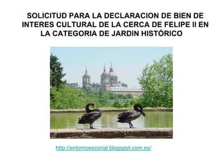 SOLICITUD PARA LA DECLARACION DE BIEN DE
INTERES CULTURAL DE LA CERCA DE FELIPE II EN
     LA CATEGORIA DE JARDIN HISTÓRICOEn




       http://entornoescorial.blogspot.com.es/
 