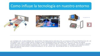 Como influye la tecnología en nuestro entorno
LA FORMA DE FUNCIONAR DE NUESTRA TECNOLOGÍA POSIBILITA LA EVOLUC IÓN ESTRATÉGICA DE LA
TELEMÁTICA, QUE COMIENZA SIENDO UNA HERRAMIENTA OPERATIVA TÁCTIC A PARA ACABAR
SIENDO UNA SOLUCIÓN DE GESTIÓN DE LA INFORMACIÓN DE TODA LA EMPR ESA, ACCESIBLE DESDE
UNA ÚNICA PLATAFORMA BASADA EN LA NUBE. OFRECE APLICACIONES TELEMÁTICAS MODULARES
QUE BRINDAN MEJORAS CONSIDERABLES A LA HORA DE INCREMENTAR EL RE NDIMIENTO
EMPRESARIAL.
 