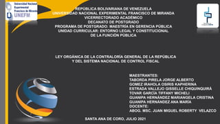 REPÚBLICA BOLIVARIANA DE VENEZUELA
UNIVERSIDAD NACIONAL EXPERIMENTAL FRANCISCO DE MIRANDA
VICERRECTORADO ACADÉMICO
DECANATO DE POSTGRADO
PROGRAMA DE POSTGRADO: MAESTRÍA EN GERENCIA PÚBLICA
UNIDAD CURRICULAR: ENTORNO LEGAL Y CONSTITUCIONAL
DE LA FUNCIÓN PÚBLICA
LEY ORGÁNICA DE LA CONTRALORÍA GENERAL DE LA REPÚBLICA
Y DEL SISTEMA NACIONAL DE CONTROL FISCAL
MAESTRANTES:
TABORDA PIRELA JORGE ALBERTO
GOMEZ IRAHOLA OSIRIS KAPHERINA
ESTRADA VALLEJO GISSELLE CHIQUINQUIRÁ
TOVAR GARCÍA TIFFANY MICHELI
GUANIPA HERNÁNDEZ MARIANGELA CRISTINA
GUANIPA HERNÁNDEZ ANA MARÍA
SANTA ANA DE CORO, JULIO 2021
DOCENTE:
ABOG. MSC. JUAN MIGUEL ROBERTY VELAZCO
 
