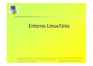 1 
Entorno Linux/Unix 
© Alexis Quesada Arencibia – José Miguel Santos Espino 
Francisco J. Santana Pérez Programación de Sistemas 
 