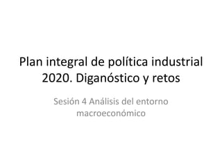 Plan integral de política industrial 2020. Diganóstico y retos Sesión 4 Análisis del entorno macroeconómico 