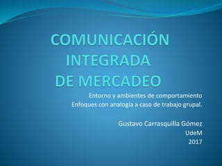 Entorno y ambientes de comportamiento
Enfoques con analogía a caso de trabajo grupal.
Gustavo Carrasquilla Gómez
UdeM
2017
 