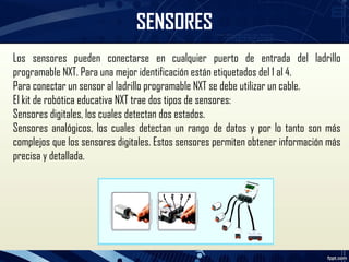 SENSORES
Los sensores pueden conectarse en cualquier puerto de entrada del ladrillo
programable NXT. Para una mejor identificación están etiquetados del 1 al 4.
Para conectar un sensor al ladrillo programable NXT se debe utilizar un cable.
El kit de robótica educativa NXT trae dos tipos de sensores:
Sensores digitales, los cuales detectan dos estados.
Sensores analógicos, los cuales detectan un rango de datos y por lo tanto son más
complejos que los sensores digitales. Estos sensores permiten obtener información más
precisa y detallada.
 