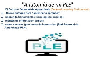 "Anatomía de mi PLE" 
El Entorno Personal de Aprendizaje (Personal Learning Environment) 
 Nuevo enfoque para “aprender a aprender” 
 utilizando herramientas tecnológicas (medios) 
 fuentes de información (sitios) 
 redes sociales (personas) de interacción (Red Personal de 
Aprendizaje PLN). 
 