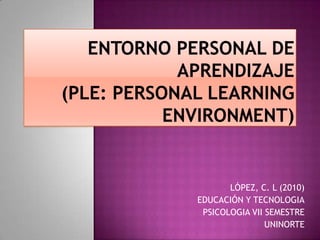 ENTORNO PERSONAL DE APRENDIZAJE (PLE: Personal LearningEnvironment) LÓPEZ, C. L (2010) EDUCACIÓN Y TECNOLOGIA PSICOLOGIA VII SEMESTRE UNINORTE 