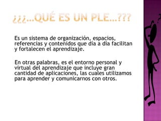 ¿¿¿…QUÉ ES un PLE…???	Es un sistema de organización, espacios, referencias y contenidos que día a día facilitan y fortalecen el aprendizaje.    En otras palabras, es el entorno personal y virtual del aprendizaje que incluye gran cantidad de aplicaciones, las cuales utilizamos para aprender y comunicarnos con otros. 