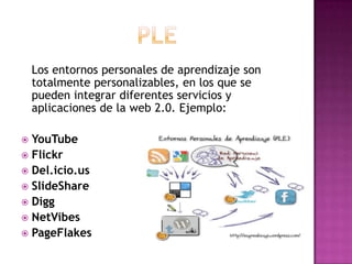 PLE   Los entornos personales de aprendizaje son totalmente personalizables, en los que se pueden integrar diferentes servicios y aplicaciones de la web 2.0.Ejemplo:YouTubeFlickrDel.icio.usSlideShareDiggNetVibesPageFlakes