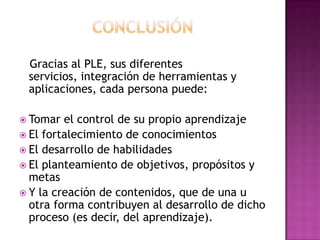 CONCLUSIÓN   Gracias al PLE, sus diferentes servicios, integración de herramientas y aplicaciones, cada persona puede:Tomar el control de su propio aprendizajeEl fortalecimiento de conocimientosEl desarrollo de habilidadesEl planteamiento de objetivos, propósitos y metasY la creación de contenidos, que de una u otra forma contribuyen al desarrollo de dicho proceso (es decir, del aprendizaje).
