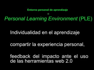Entorno personal de aprendizaje   o Personal Learning Environment  ( PLE) Individualidad en el aprendizaje  compartir la experiencia personal,  feedback del impacto ante el uso de las herramientas web 2.0  