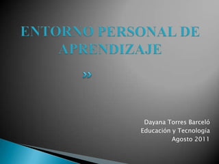 ENTORNO PERSONAL DE APRENDIZAJE Dayana Torres Barceló Educación y Tecnología Agosto 2011 
