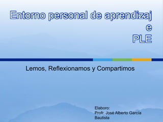 Entorno personal de aprendizaj 
Lemos, Reflexionamos y Compartimos 
e 
PLE 
Elaboro: 
Profr. José Alberto García 
Bautista 
 