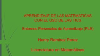 APRENDIZAJE DE LAS MATEMATICAS
CON EL USO DE LAS TICS
Entornos Personales de Aprendizaje (PLE)
Henry Ramirez Perez
Licenciatura en Matemáticas
 