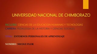 UNIVERSIDAD NACIONAL DE CHIMBORAZO
FACULTAD: CIENCIAS DE LA EDUCACION HUMANAS Y TECNOLOGIAS
CARRERA: PEDAGOGIA DE LA HISTORIA Y CIENCIAS SOCIALES
TEMA: ENTORNOS PERSONALES DE APRENDIZAJE
NOMBRE: NICOLE FLOR
 