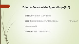 Entorno Personal de Aprendizaje(PLE)
ELABORADO: CARLOS FABIÁNZHIÑIN
DOCENTE: UNIDAD EDUCATIVA FISCOMISIONAL “CALASANZ”
LOJA -ECUADOR
CONTACTO: fabi11_p@hotmail.com
 