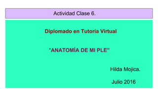 Actividad Clase 6.
Diplomado en Tutoría Virtual
“ANATOMÍA DE MI PLE”
Hilda Mojica.
Julio 2016
 