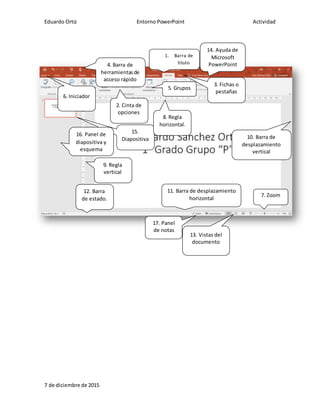Eduardo Ortiz Entorno PowerPoint Actividad
7 de diciembre de 2015
15.
Diapositiva
2. Cinta de
opciones
3. Fichas o
pestañas
4. Barra de
herramientasde
acceso rápido
1. Barra de
titulo
5. Grupos
9. Regla
vertical
7. Zoom
11. Barra de desplazamiento
horizontal
8. Regla
horizontal.
10. Barra de
desplazamiento
vertical
6. Iniciador
16. Panel de
diapositiva y
esquema
14. Ayuda de
Microsoft
PowerPoint
13. Vistas del
documento
12. Barra
de estado.
17. Panel
de notas
 