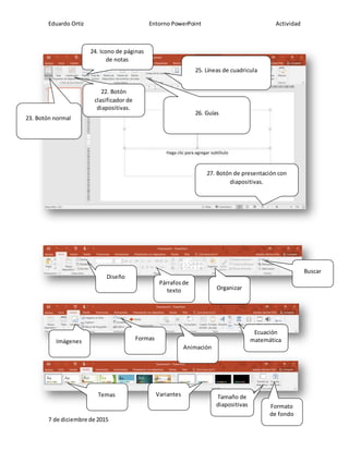 Eduardo Ortiz Entorno PowerPoint Actividad
7 de diciembre de 2015
22. Botón
clasificador de
diapositivas.
23. Botón normal
24. Icono de páginas
de notas
25. Líneas de cuadricula
26. Guías
27. Botón de presentación con
diapositivas.
Diseño
Organizar
Párrafos de
texto
Buscar
Imágenes Formas
Animación
Ecuación
matemática
Temas Variantes Tamaño de
diapositivas Formato
de fondo
 