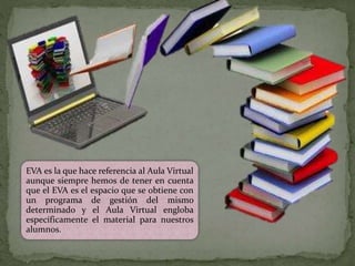 EVA es la que hace referencia al Aula Virtual
aunque siempre hemos de tener en cuenta
que el EVA es el espacio que se obtiene con
un programa de gestión del mismo
determinado y el Aula Virtual engloba
específicamente el material para nuestros
alumnos.
 