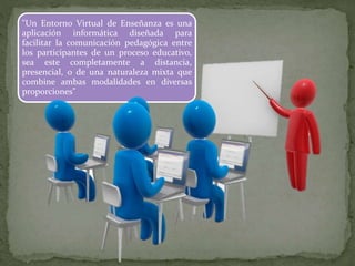 "Un Entorno Virtual de Enseñanza es una
aplicación informática diseñada para
facilitar la comunicación pedagógica entre
los participantes de un proceso educativo,
sea este completamente a distancia,
presencial, o de una naturaleza mixta que
combine ambas modalidades en diversas
proporciones"
 