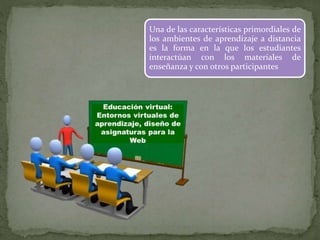 Una de las características primordiales de
los ambientes de aprendizaje a distancia
es la forma en la que los estudiantes
interactúan con los materiales de
enseñanza y con otros participantes
 