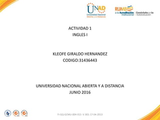 ACTIVIDAD 1
INGLES I
KLEOFE GIRALDO HERNANDEZ
CODIGO:31436443
UNIVERSIDAD NACIONAL ABIERTA Y A DISTANCIA
JUNIO 2016
FI-GQ-GCMU-004-015 V. 001-17-04-2013
 