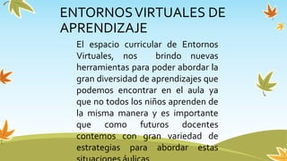ENTORNOSVIRTUALES DE
APRENDIZAJE
El espacio curricular de Entornos
Virtuales, nos brindo nuevas
herramientas para poder abordar la
gran diversidad de aprendizajes que
podemos encontrar en el aula ya
que no todos los niños aprenden de
la misma manera y es importante
que como futuros docentes
contemos con gran variedad de
estrategias para abordar estas
 