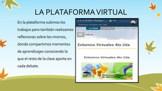 En la plataforma subimos los
trabajos pero también realizamos
reflexiones sobre los mismos,
donde compartimos momentos
de aprendizajes conociendo lo
que el resto de la clase aporte en
cada debate.
LA PLATAFORMAVIRTUAL
 