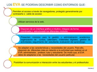 LOS EVA SE PODRÍAN DESCRIBIR COMO ENTORNOS QUE:
Permiten el acceso a través de navegadores, protegido generalmente por
contraseña o cable de acceso
Utilizan servicios de la web.
Disponen de un interface gráfico e intuitivo. Integran de forma
coordinada y estructurada los diferentes módulos.
Presentan módulos para la gestión y administración académica,
organización de cursos, calendario, materiales digitales, gestión de
actividades, seguimiento del estudiante, evaluación del aprendizaje.
Se adaptan a las características y necesidades del usuario. Para ello,
disponen de diferentes roles en relación a la actividad que realizan en el
EVA: administrador, profesor, tutor y estudiante. De modo que, el EVA
debe de adaptarse a las necesidades del usuario particular.
Posibilitan la comunicación e interacción entre los estudiantes y el profesortutor.
PAGINA 2
 