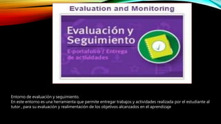 Entorno de evaluación y seguimiento.
En este entorno es una herramienta que permite entregar trabajos y actividades realizada por el estudiante al
tutor , para su evaluación y realimentación de los objetivos alcanzados en el aprendizaje
 