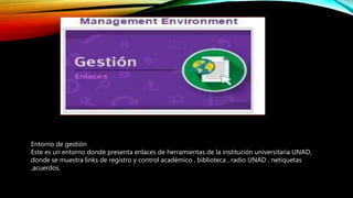 Entorno de gestión
Este es un entorno donde presenta enlaces de herramientas de la institución universitaria UNAD,
donde se muestra links de registro y control académico , biblioteca , radio UNAD , netiquetas
,acuerdos.
 