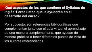 ¿Qué aspectos de los que contiene el Syllabus de
inglés 1 cree usted que le ayudarán en el
desarrollo del curso?
Por supuesto, son referencias bibliográficas que
complementan junto con el aula virtual el aprendizaje
de una manera complementaria, que ayudan de
manera práctica a tener diferentes puntos de vista de
los autores referenciados
 