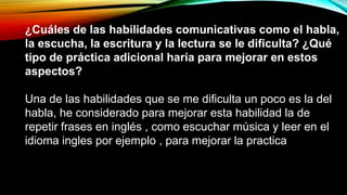 ¿Cuáles de las habilidades comunicativas como el habla,
la escucha, la escritura y la lectura se le dificulta? ¿Qué
tipo de práctica adicional haría para mejorar en estos
aspectos?
Una de las habilidades que se me dificulta un poco es la del
habla, he considerado para mejorar esta habilidad la de
repetir frases en inglés , como escuchar música y leer en el
idioma ingles por ejemplo , para mejorar la practica
 