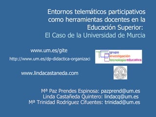 Entornos telemáticos participativos como herramientas docentes en la Educación Superior:  El Caso de la Universidad de Murcia Mª Paz Prendes Espinosa:  [email_address]   Linda Castañeda Quintero:  [email_address]   Mª Trinidad Rodríguez Cifuentes:  [email_address]   www.um.es/gite   http://www.um.es/dp-didactica-organizacion-escolar/maripaz/index.php   www.lindacastaneda.com 