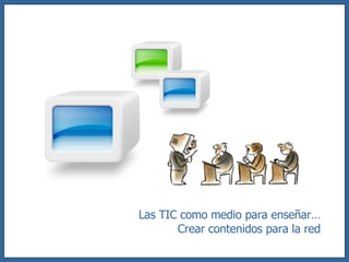 Las TIC como medio para enseñar… Crear contenidos para la red 