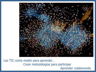 Las TIC como medio para aprender… Crear metodologías para participar Aprender colaborando 