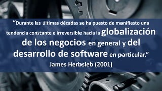 “Durante las últimas décadas se ha puesto de manifiesto una
tendencia constante e irreversible hacia la globalización
de los negocios en general y del
desarrollo de software en particular.”
James Herbsleb (2001)
 