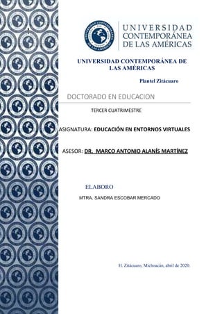 UNIVERSIDAD CONTEMPORÁNEA DE
LAS AMÉRICAS
Plantel Zitácuaro
DOCTORADO EN EDUCACION
TERCER CUATRIMESTRE
ASIGNATURA: EDUCACIÓN EN ENTORNOS VIRTUALES
ASESOR: DR. MARCO ANTONIO ALANÍS MARTÍNEZ
Pres
ELABORO
MTRA. SANDRA ESCOBAR MERCADO
H. Zitácuaro, Michoacán, abril de 2020.
 