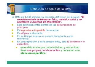 Definición de salud de la OMS

La OMS en 1.945 elaboró su conocida definición de la salud: “El
    completo estado de bienestar físico, mental y social y no
    solamente la ausencia de enfermedad”.
    Esta definición entra dentro de las declaraciones de
    principios
    Es imprecisa e imposible de alcanzar
                  abstracta.
    Es utópica y abstracta
    En su tiempo supuso un avance importante como
    referencia.
    E contraposición a este pensamiento, está l concreto y lo
    En     t      i ió     t          i t     tá lo       t   l
    específico,
       entendido como que cada individuo y comunidad
                        q
       tiene sus propios condicionantes y necesitan una
       atención específica.
 