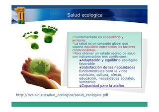 Salud ecologica



                                 Fundamentado en el equilibrio y
                                armonía:
                                 La salud es un concepto global que
                                supone equilibrio entre todos los factores
                                condicionantes.
                                 Para obtener un estado optimo de salud
                                son indispensables t es condiciones:
                                                   tres condiciones
                                      Adaptación y equilibrio ecológico
                                    favorable
                                      Satisfacción de las necesidades
                                    fundamentales para la vida:
                                    nutrición, cultura, afecto,
                                    educación, necesidades sociales,
                                    sanitarias…
                                    sanitarias
                                      Capacidad para la acción

http://bvs.sld.cu/salud_ecologica/salud_ecologica.pdf
htt //b     ld   / l d     l i / l d       l i     df
 