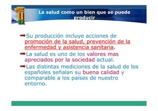 La salud como un bien que se puede
                  producir



 Su producción incluye acciones de
promoción de la salud, prevención de la
enfermedad y asistencia sanitaria
                         sanitaria.
 La salud es uno de los valores mas
apreciados por la sociedad actual.
 Las distintas mediciones de la salud de los
españoles señalan su buena calidad y
comparable a los p
     p            países de nuestro
entorno.
 