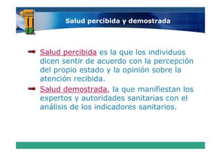 Salud percibida y demostrada




Salud percibida es la que los individuos
dicen sentir de acuerdo con la percepción
del propio estado y la opinión sobre la
          recibida.
atención recibida
Salud demostrada, la que manifiestan los
      t        t id d       it i
expertos y autoridades sanitarias con el l
análisis de los indicadores sanitarios.
 
