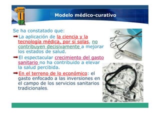 Modelo médico-curativo


Se ha constatado que:
  La aplicación de la ciencia y la
  tecnología médica, por sí solas, no
          g          ,p      solas,
  contribuyen decisivamente a mejorar
  los estados de salud.
  El espectacular crecimiento d l gasto
           t    l      i i t del      t
  sanitario no ha contribuido a elevar
  la salud percibida.
           p
  En el terreno de lo económico el
                      económico:
  gasto enfocado a las inversiones en
  el campo d los servicios sanitarios
    l        de l       i i      it i
  tradicionales.
 